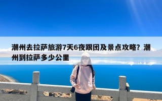 潮州去拉萨旅游7天6夜跟团及景点攻略？潮州到拉萨多少公里