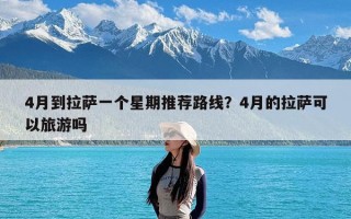 4月到拉萨一个星期推荐路线？4月的拉萨可以旅游吗