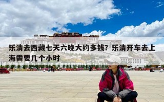 乐清去西藏七天六晚大约多钱？乐清开车去上海需要几个小时