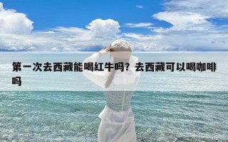 第一次去西藏能喝红牛吗？去西藏可以喝咖啡吗