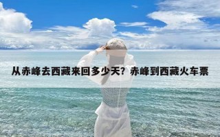 从赤峰去西藏来回多少天？赤峰到西藏火车票