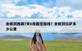 余姚到西藏7天6夜最佳路线？余姚到拉萨多少公里