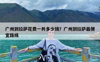 广州到拉萨花费一共多少钱？广州到拉萨最便宜路线
