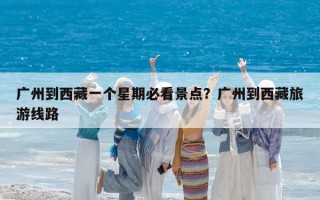 广州到西藏一个星期必看景点？广州到西藏旅游线路