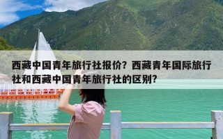 西藏中国青年旅行社报价？西藏青年国际旅行社和西藏中国青年旅行社的区别?