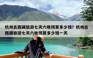 杭州去西藏旅游七天六晚预算多少钱？杭州去西藏旅游七天六晚预算多少钱一天