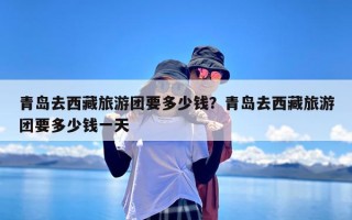 青岛去西藏旅游团要多少钱？青岛去西藏旅游团要多少钱一天