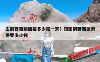 去到西藏跟团要多少钱一天？跟团到西藏旅游需要多少钱
