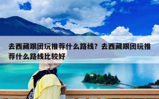 去西藏跟团玩推荐什么路线？去西藏跟团玩推荐什么路线比较好