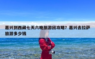 嘉兴到西藏七天六晚旅游团攻略？嘉兴去拉萨旅游多少钱