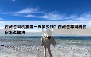 西藏包司机旅游一天多少钱？西藏包车司机住宿怎么解决