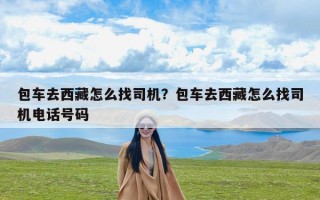 包车去西藏怎么找司机？包车去西藏怎么找司机电话号码
