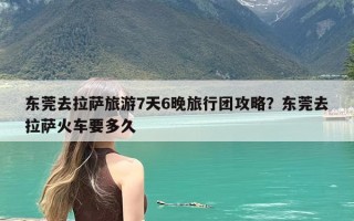 东莞去拉萨旅游7天6晚旅行团攻略？东莞去拉萨火车要多久