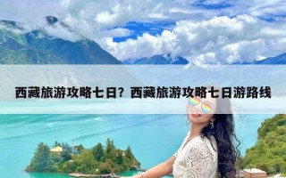 西藏旅游攻略七日？西藏旅游攻略七日游路线