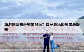旅游跟团拉萨哪里好玩？拉萨游乐园哪里最好玩