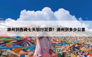 潮州到西藏七天旅行花费？潮州到多少公里