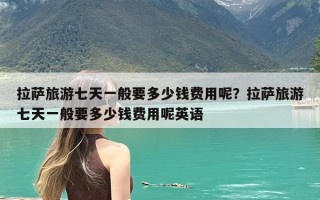 拉萨旅游七天一般要多少钱费用呢？拉萨旅游七天一般要多少钱费用呢英语