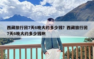 西藏旅行团7天6晚大约多少钱？西藏旅行团7天6晚大约多少钱啊