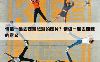 情侣一起去西藏旅游的图片？情侣一起去西藏的意义