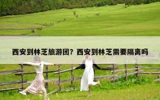 西安到林芝旅游团？西安到林芝需要隔离吗