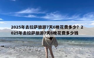2025年去拉萨旅游7天6晚花费多少？2025年去拉萨旅游7天6晚花费多少钱