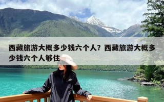 西藏旅游大概多少钱六个人？西藏旅游大概多少钱六个人够住