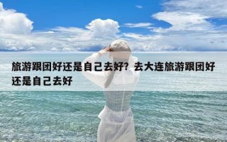 旅游跟团好还是自己去好？去大连旅游跟团好还是自己去好