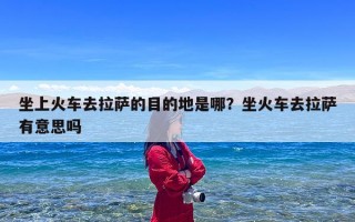 坐上火车去拉萨的目的地是哪？坐火车去拉萨有意思吗