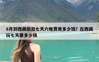 8月到西藏旅游七天六晚费用多少钱？在西藏玩七天要多少钱
