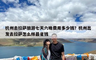 杭州去拉萨旅游七天六晚费用多少钱？杭州出发去拉萨怎么样最省钱