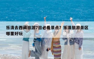 乐清去西藏旅游7日必看景点？乐清旅游景区哪里好玩