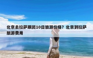 北京去拉萨跟团10日旅游价格？北京到拉萨旅游费用
