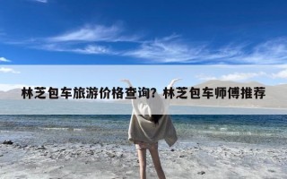 林芝包车旅游价格查询？林芝包车师傅推荐