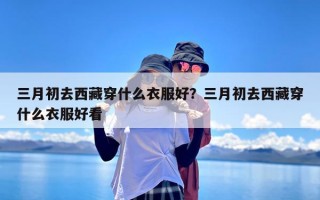三月初去西藏穿什么衣服好？三月初去西藏穿什么衣服好看