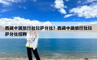 西藏中国旅行社拉萨分社？西藏中国旅行社拉萨分社招聘