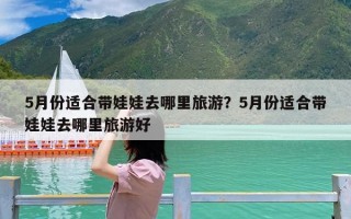 5月份适合带娃娃去哪里旅游？5月份适合带娃娃去哪里旅游好
