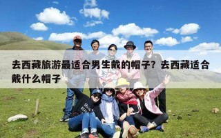 去西藏旅游最适合男生戴的帽子？去西藏适合戴什么帽子