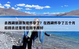 去西藏旅游发现怀孕了？在西藏怀孕了三个月后回去还是现在回平原好