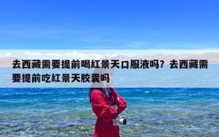 去西藏需要提前喝红景天口服液吗？去西藏需要提前吃红景天胶囊吗