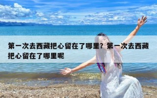 第一次去西藏把心留在了哪里？第一次去西藏把心留在了哪里呢