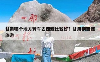 甘肃哪个地方转车去西藏比较好？甘肃到西藏旅游