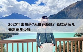 2025年去拉萨7天推荐路线？去拉萨玩几天需要多少钱