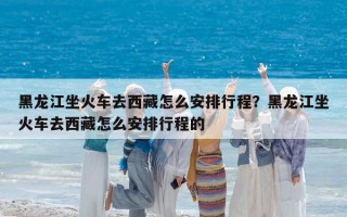 黑龙江坐火车去西藏怎么安排行程？黑龙江坐火车去西藏怎么安排行程的