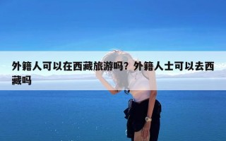 外籍人可以在西藏旅游吗？外籍人士可以去西藏吗
