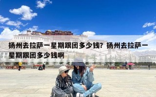 扬州去拉萨一星期跟团多少钱？扬州去拉萨一星期跟团多少钱啊