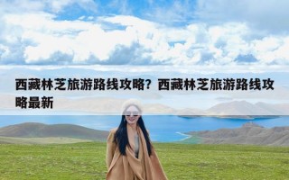 西藏林芝旅游路线攻略？西藏林芝旅游路线攻略最新