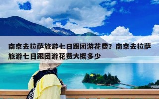 南京去拉萨旅游七日跟团游花费？南京去拉萨旅游七日跟团游花费大概多少
