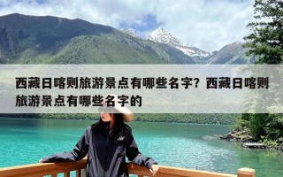 西藏日喀则旅游景点有哪些名字？西藏日喀则旅游景点有哪些名字的