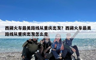 西藏火车最美路线从重庆出发？西藏火车最美路线从重庆出发怎么走