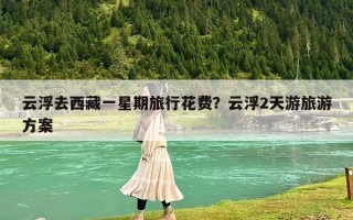 云浮去西藏一星期旅行花费？云浮2天游旅游方案